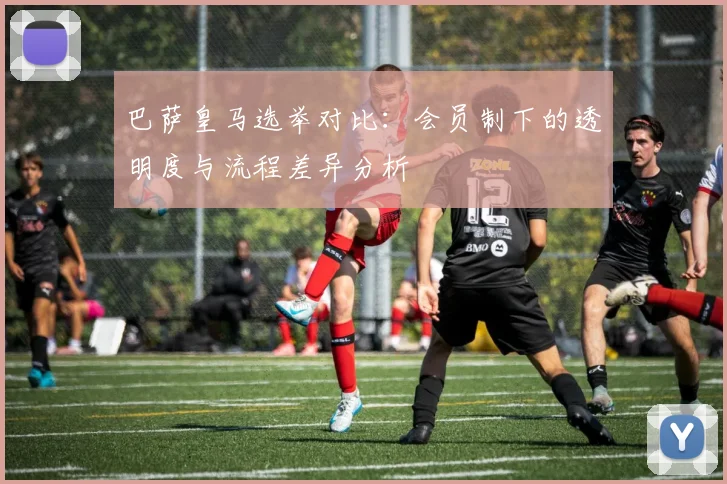 巴萨皇马选举对比：会员制下的透明度与流程差异分析