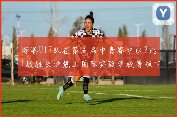 海港U17队在第五届中青赛中以2比1战胜长沙麓山国际实验学校晋级下一轮
