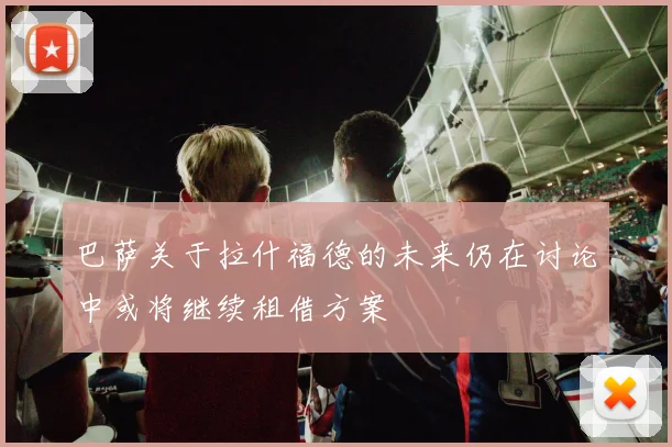 巴萨关于拉什福德的未来仍在讨论中或将继续租借方案
