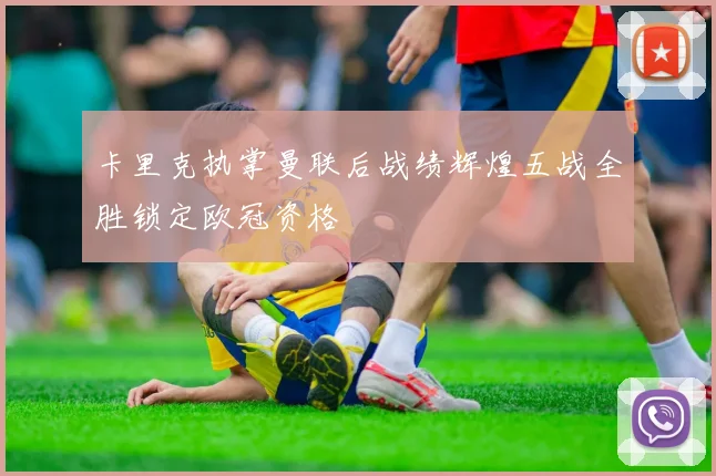 卡里克执掌曼联后战绩辉煌五战全胜锁定欧冠资格