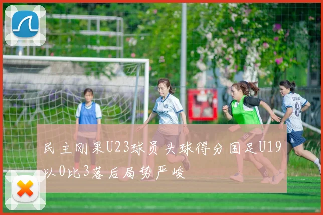 民主刚果U23球员头球得分国足U19以0比3落后局势严峻
