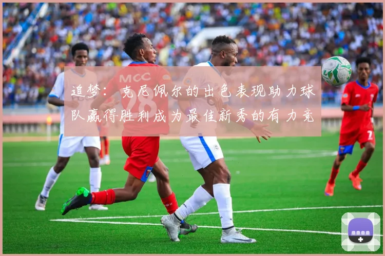 追梦：克尼佩尔的出色表现助力球队赢得胜利成为最佳新秀的有力竞争者