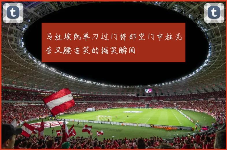 马杜埃凯单刀过门将却空门中柱无奈叉腰苦笑的搞笑瞬间