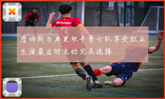 詹姆斯与库里联手勇士队享受职业生涯最后时光的完美选择