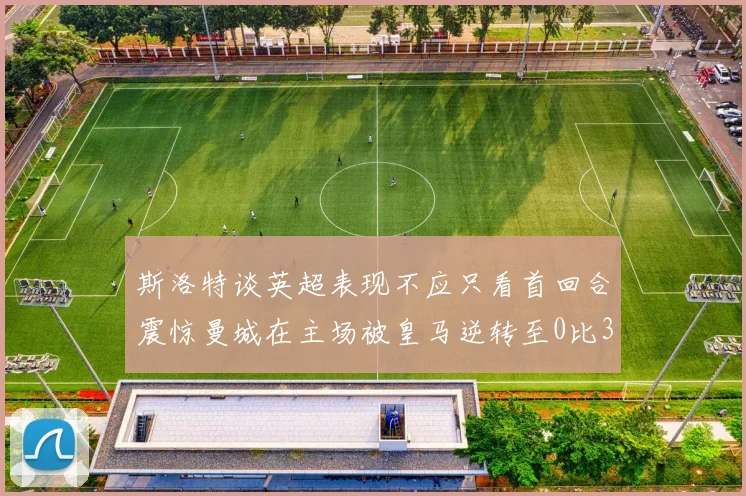 斯洛特谈英超表现不应只看首回合震惊曼城在主场被皇马逆转至0比3