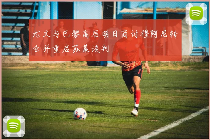 尤文与巴黎高层明日商讨穆阿尼转会并重启苏莱谈判