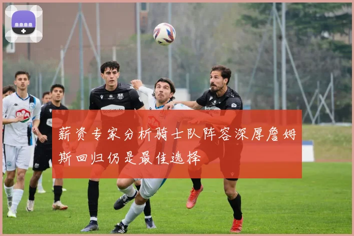 薪资专家分析骑士队阵容深厚詹姆斯回归仍是最佳选择
