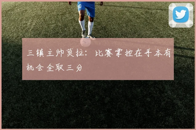 三镇主帅莫拉：比赛掌控在手本有机会全取三分
