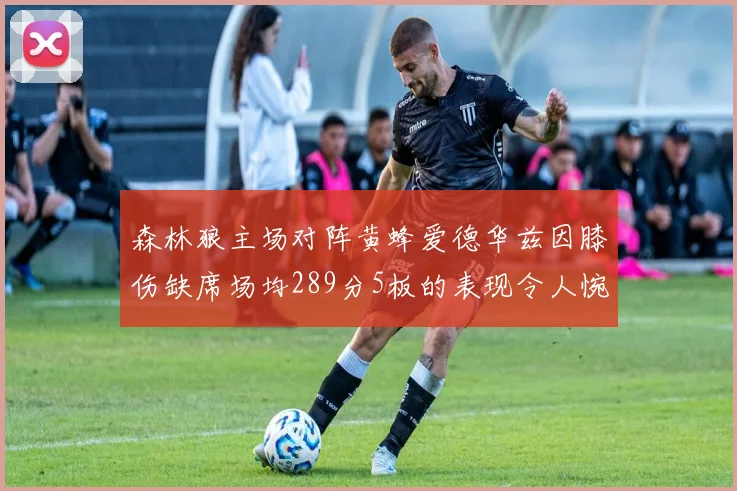 森林狼主场对阵黄蜂爱德华兹因膝伤缺席场均289分5板的表现令人惋惜