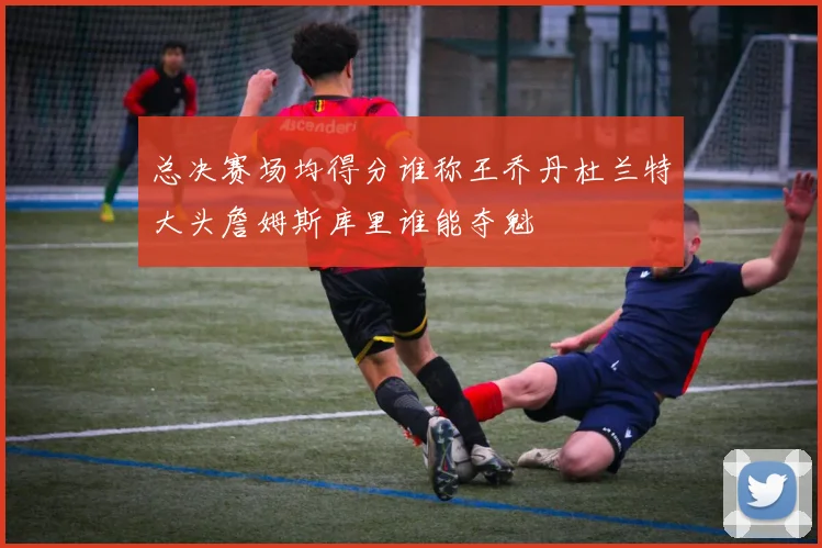 总决赛场均得分谁称王乔丹杜兰特大头詹姆斯库里谁能夺魁