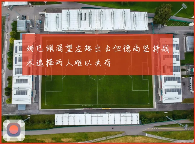 姆巴佩渴望左路出击但德尚坚持战术选择两人难以共存