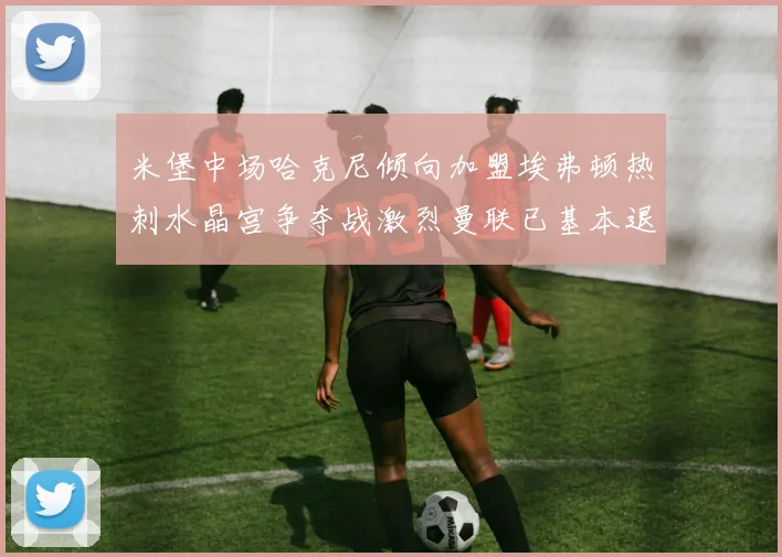 米堡中场哈克尼倾向加盟埃弗顿热刺水晶宫争夺战激烈曼联已基本退出竞争