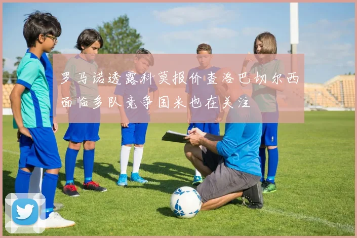 罗马诺透露科莫报价查洛巴切尔西面临多队竞争国米也在关注