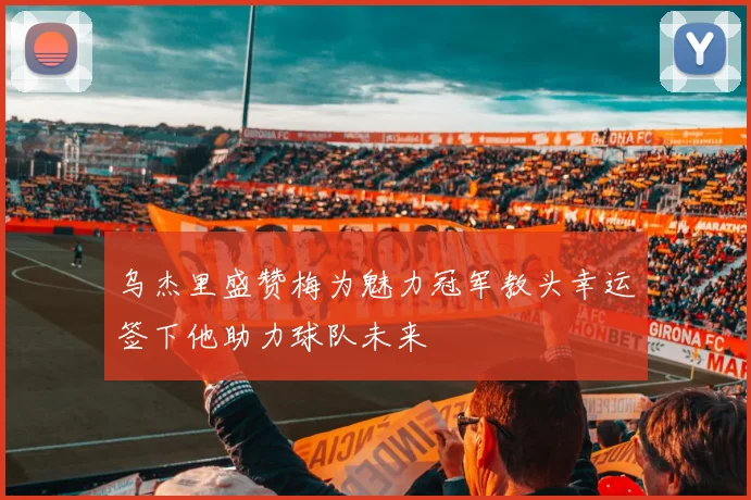 乌杰里盛赞梅为魅力冠军教头幸运签下他助力球队未来