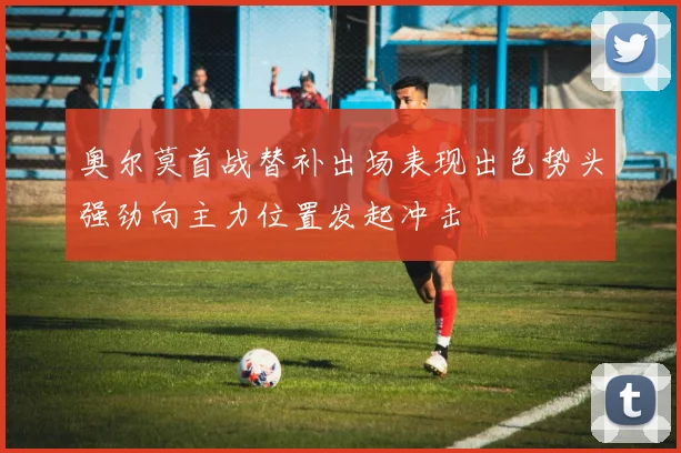 奥尔莫首战替补出场表现出色势头强劲向主力位置发起冲击