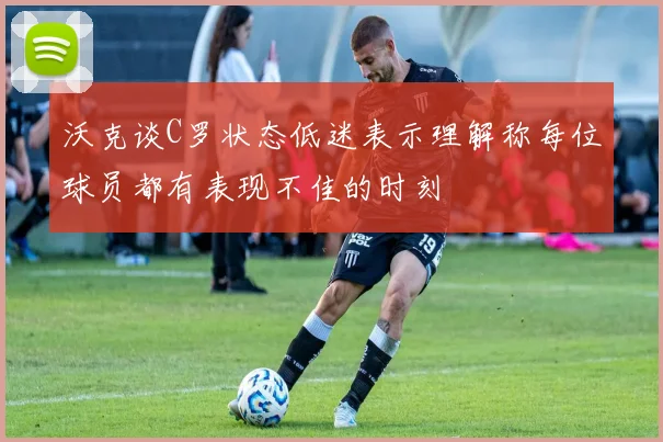 沃克谈C罗状态低迷表示理解称每位球员都有表现不佳的时刻