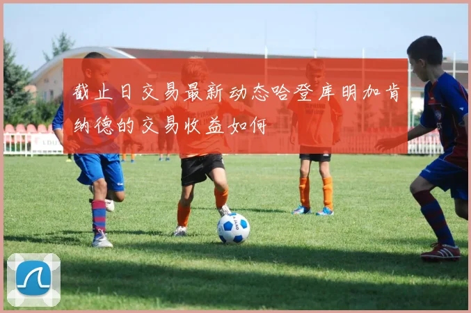 截止日交易最新动态哈登库明加肯纳德的交易收益如何