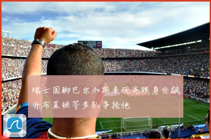 瑞士国脚巴尔加斯表现亮眼身价飙升布莱顿等多队争抢他