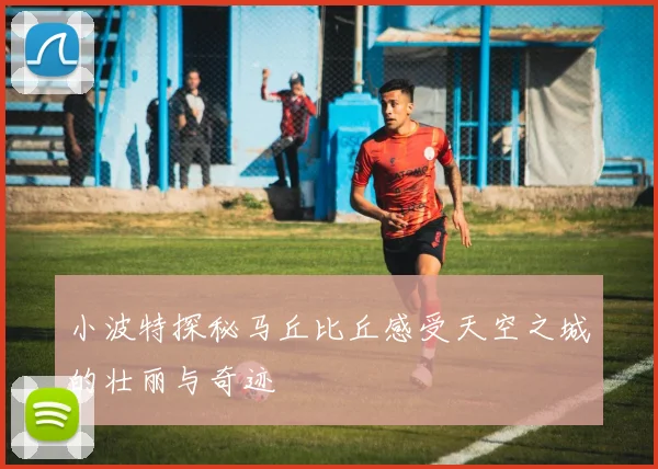 小波特探秘马丘比丘感受天空之城的壮丽与奇迹